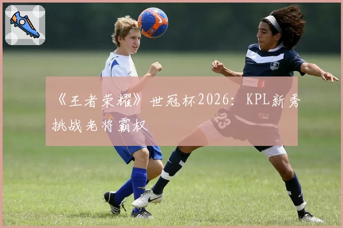 《王者荣耀》世冠杯2026:KPL新秀挑战老将霸权