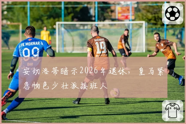 安切洛蒂暗示2026年退休，皇马紧急物色少壮派接班人
