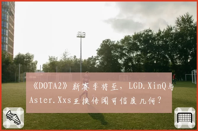 《DOTA2》新赛季将至，LGD.XinQ与Aster.Xxs互换传闻可信度几何？