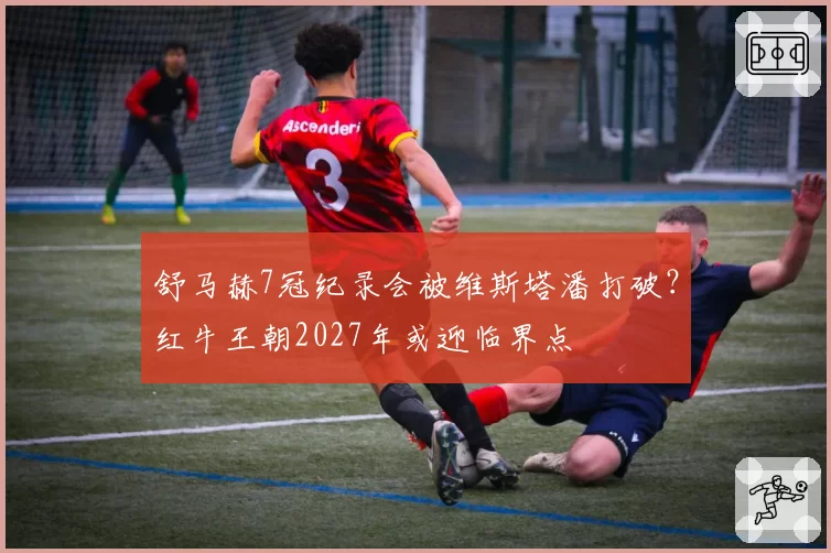 舒马赫7冠纪录会被维斯塔潘打破？红牛王朝2027年或迎临界点
