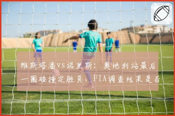 维斯塔潘vs诺里斯:奥地利站最后一圈碰撞定胜负,FIA调查结果是否公正?