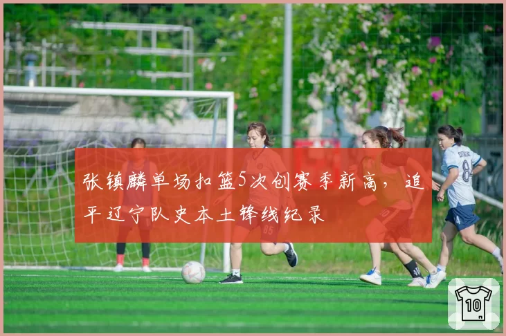 张镇麟单场扣篮5次创赛季新高，追平辽宁队史本土锋线纪录