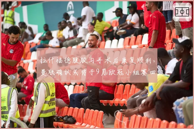 拉什福德腹股沟手术后康复顺利,曼联确认或将于9月欧冠小组赛回归