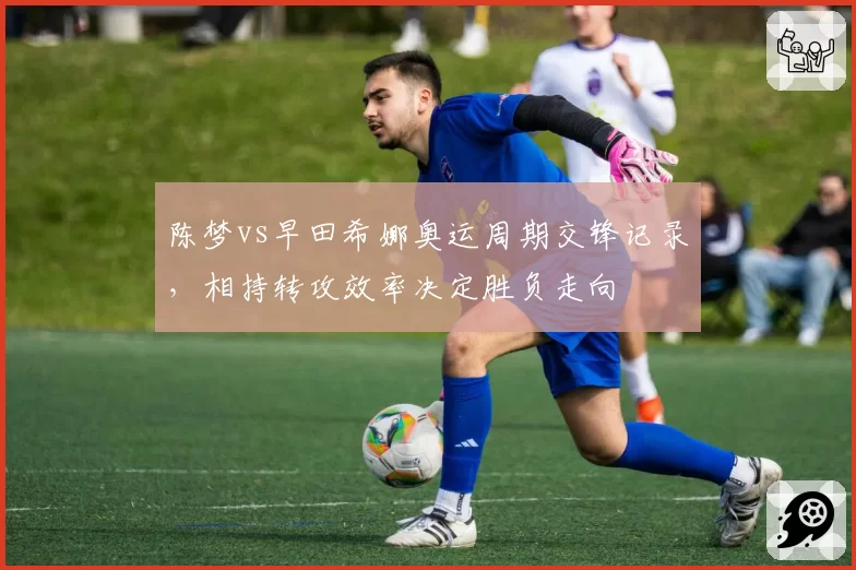 陈梦vs早田希娜奥运周期交锋记录,相持转攻效率决定胜负走向
