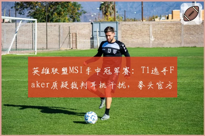 英雄联盟MSI季中冠军赛：T1选手Faker质疑裁判耳机干扰，拳头官方连夜调查