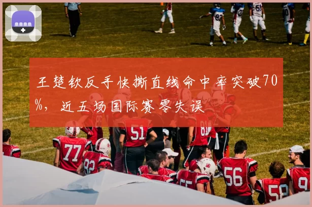 王楚钦反手快撕直线命中率突破70%,近五场国际赛零失误