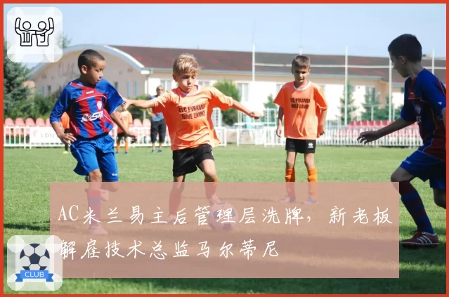 AC米兰易主后管理层洗牌,新老板解雇技术总监马尔蒂尼