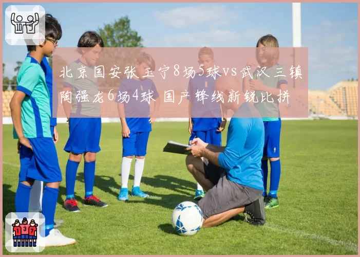 北京国安张玉宁8场5球vs武汉三镇陶强龙6场4球 国产锋线新锐比拼