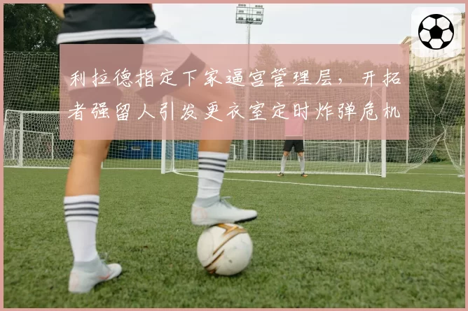 利拉德指定下家逼宫管理层，开拓者强留人引发更衣室定时炸弹危机