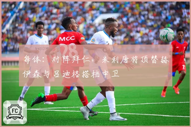 每体：对阵拜仁，米利唐将顶替赫伊森与吕迪格搭档中卫