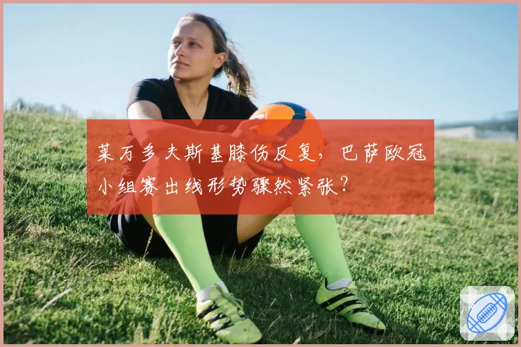 莱万多夫斯基膝伤反复，巴萨欧冠小组赛出线形势骤然紧张？