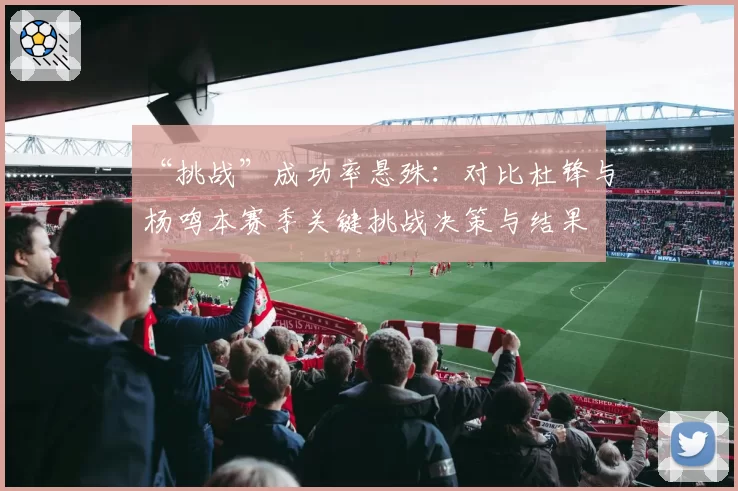 “挑战”成功率悬殊：对比杜锋与杨鸣本赛季关键挑战决策与结果