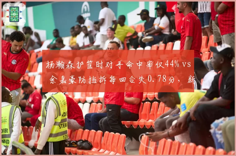 杨瀚森护筐时对手命中率仅44% vs 余嘉豪防挡拆每回合失0.78分，新生代中锋防守对比