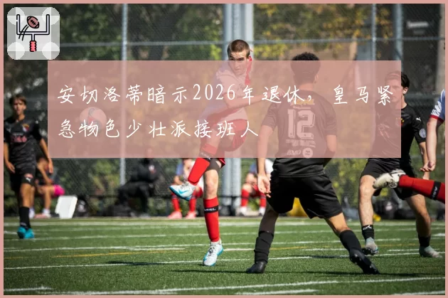 安切洛蒂暗示2026年退休，皇马紧急物色少壮派接班人