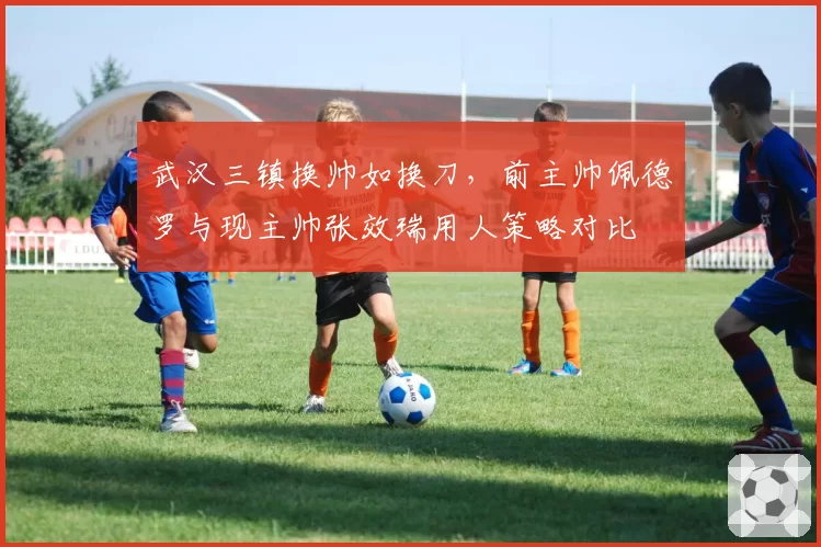 武汉三镇换帅如换刀，前主帅佩德罗与现主帅张效瑞用人策略对比