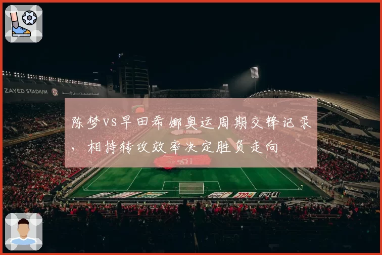 陈梦vs早田希娜奥运周期交锋记录,相持转攻效率决定胜负走向