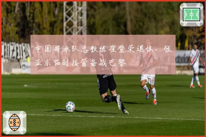 中国游泳队总教练崔登荣退休，张亚东临时接管备战巴黎
