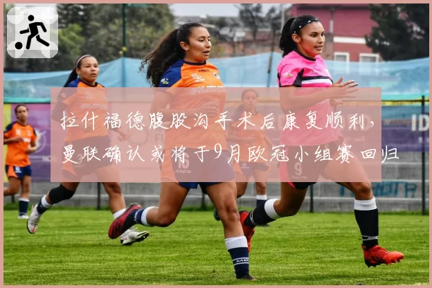 拉什福德腹股沟手术后康复顺利,曼联确认或将于9月欧冠小组赛回归