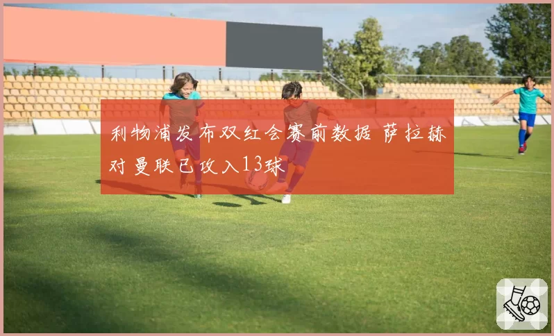 利物浦发布双红会赛前数据 萨拉赫对曼联已攻入13球