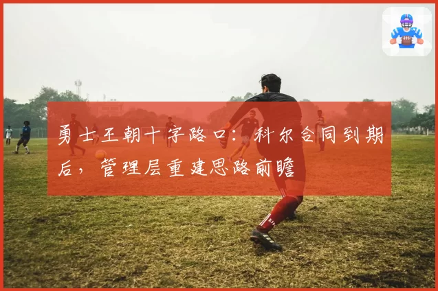 勇士王朝十字路口:科尔合同到期后,管理层重建思路前瞻