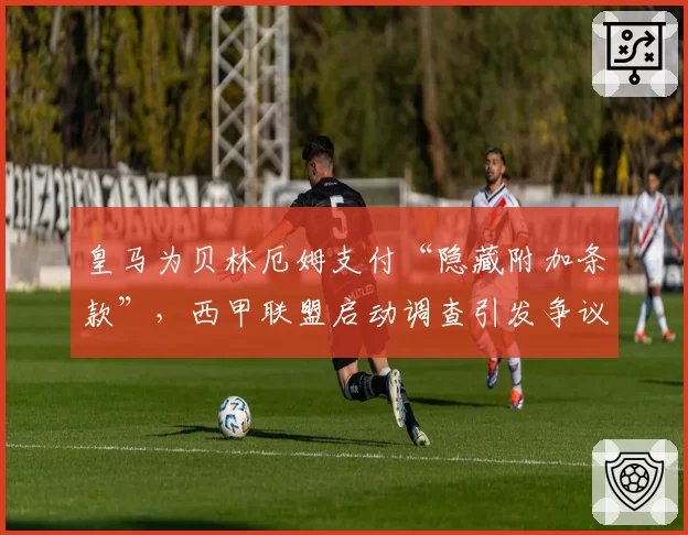 皇马为贝林厄姆支付“隐藏附加条款”，西甲联盟启动调查引发争议