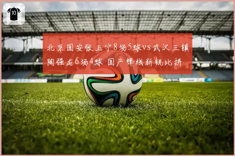 北京国安张玉宁8场5球vs武汉三镇陶强龙6场4球 国产锋线新锐比拼