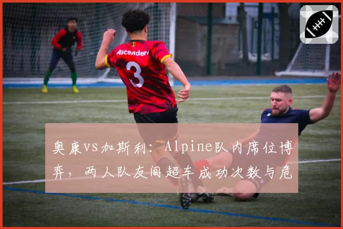 奥康vs加斯利：Alpine队内席位博弈，两人队友间超车成功次数与危险动作对比