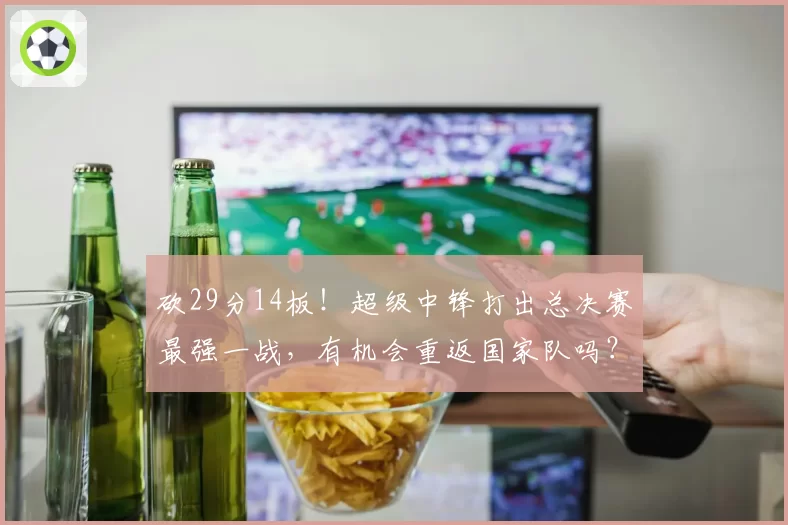 砍29分14板！超级中锋打出总决赛最强一战，有机会重返国家队吗？