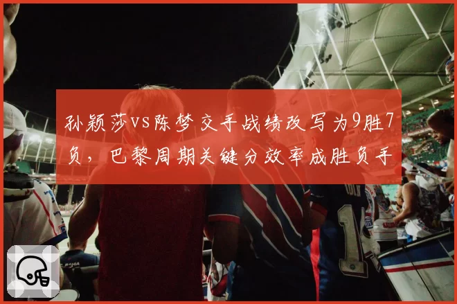 孙颖莎vs陈梦交手战绩改写为9胜7负，巴黎周期关键分效率成胜负手
