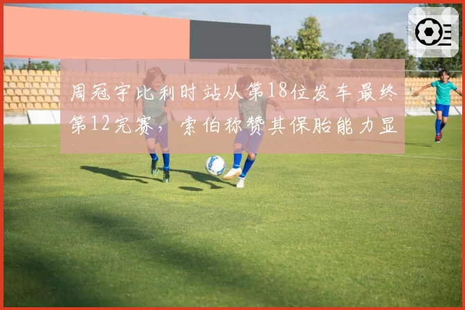 周冠宇比利时站从第18位发车最终第12完赛,索伯称赞其保胎能力显著提升
