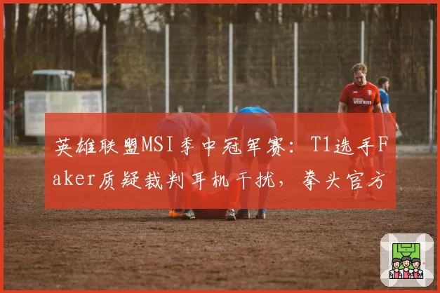 英雄联盟MSI季中冠军赛：T1选手Faker质疑裁判耳机干扰，拳头官方连夜调查