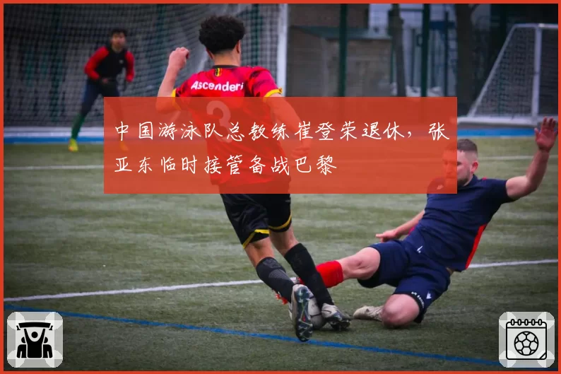 中国游泳队总教练崔登荣退休，张亚东临时接管备战巴黎