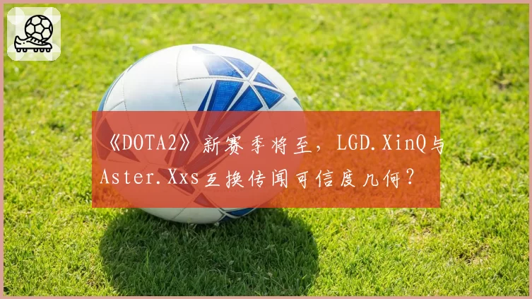《DOTA2》新赛季将至，LGD.XinQ与Aster.Xxs互换传闻可信度几何？