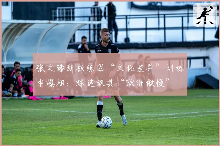 张之臻新教练因“文化差异”训练中爆粗，球迷讽其“欧洲傲慢”