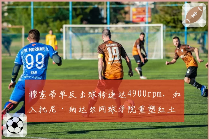穆塞蒂单反击球转速达4900rpm，加入托尼·纳达尔网球学院重塑红土基因