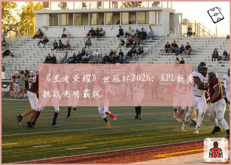 《王者荣耀》世冠杯2026:KPL新秀挑战老将霸权