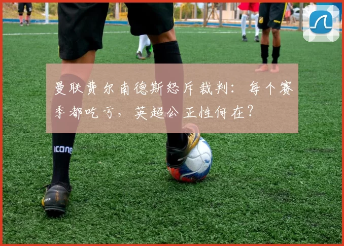 曼联费尔南德斯怒斥裁判：每个赛季都吃亏，英超公正性何在？