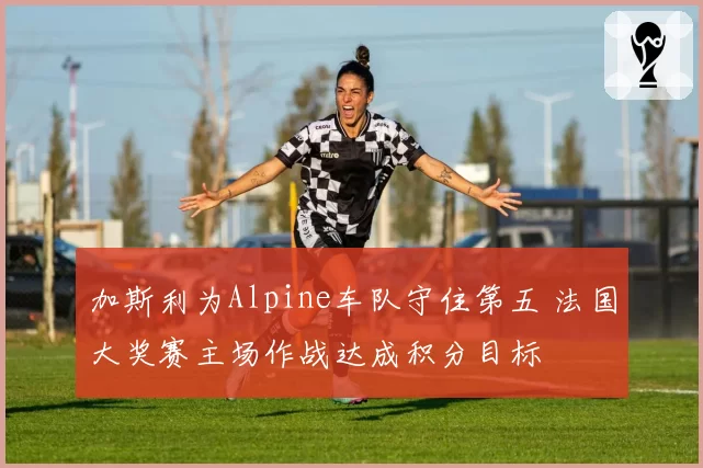 加斯利为Alpine车队守住第五 法国大奖赛主场作战达成积分目标