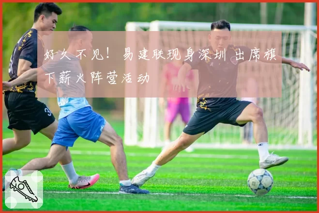 好久不见!易建联现身深圳 出席旗下薪火阵营活动