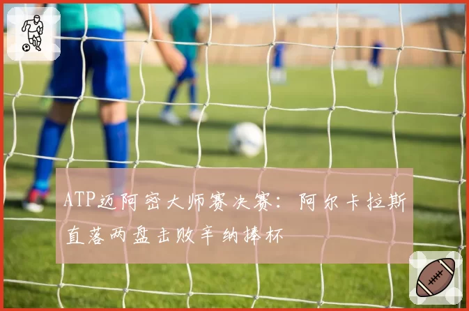 ATP迈阿密大师赛决赛:阿尔卡拉斯直落两盘击败辛纳捧杯