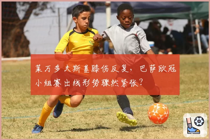 莱万多夫斯基膝伤反复，巴萨欧冠小组赛出线形势骤然紧张？