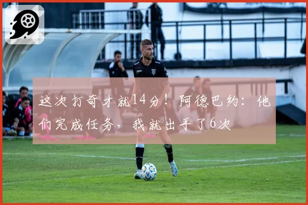 这次打奇才就14分！阿德巴约：他们完成任务，我就出手了6次