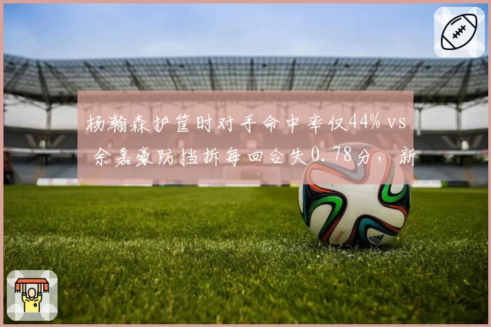杨瀚森护筐时对手命中率仅44% vs 余嘉豪防挡拆每回合失0.78分，新生代中锋防守对比