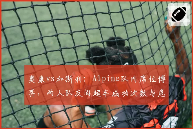 奥康vs加斯利：Alpine队内席位博弈，两人队友间超车成功次数与危险动作对比