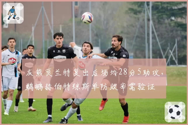 灰熊莫兰特复出后场均28分5助攻，鹈鹕赫伯特琼斯单防效率需验证