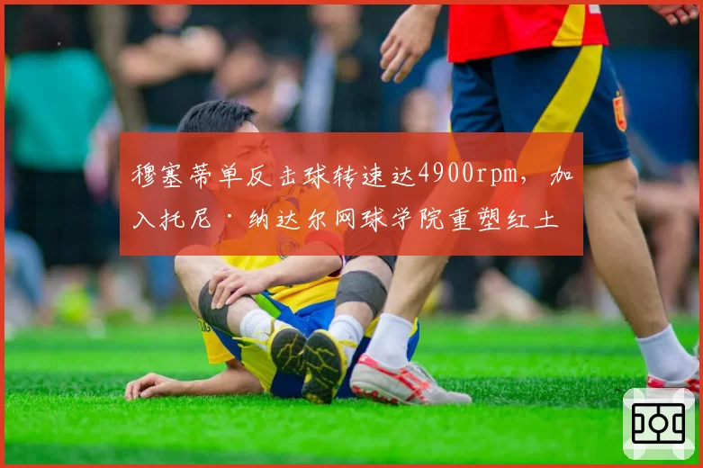 穆塞蒂单反击球转速达4900rpm，加入托尼·纳达尔网球学院重塑红土基因