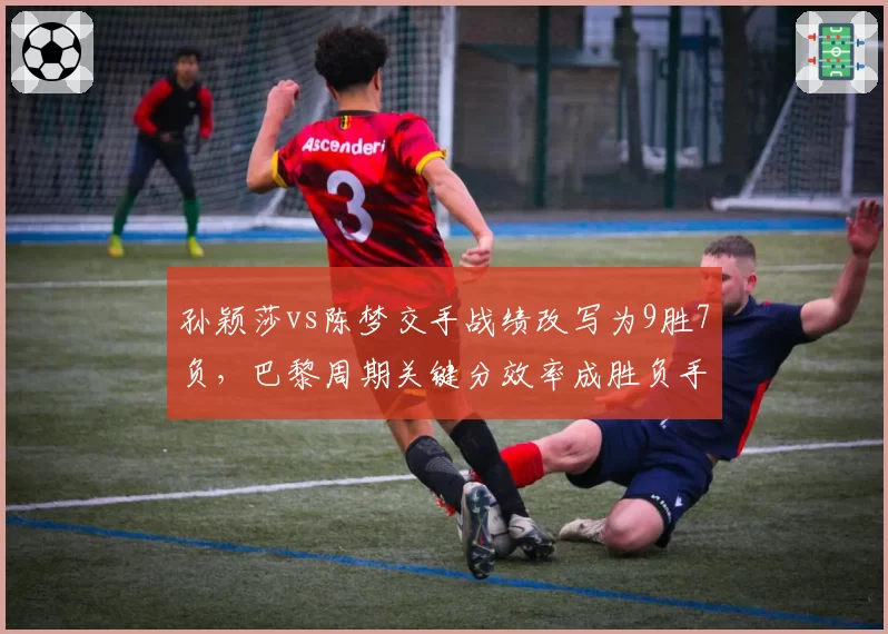 孙颖莎vs陈梦交手战绩改写为9胜7负，巴黎周期关键分效率成胜负手