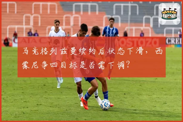 马竞格列兹曼续约后状态下滑，西蒙尼争四目标是否需下调？