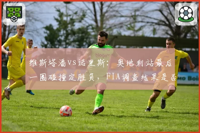 维斯塔潘vs诺里斯:奥地利站最后一圈碰撞定胜负,FIA调查结果是否公正?