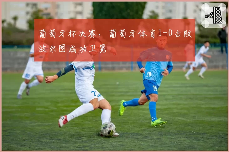 葡萄牙杯决赛,葡萄牙体育1-0击败波尔图成功卫冕